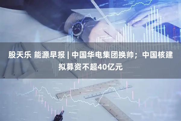 股天乐 能源早报 | 中国华电集团换帅；中国核建拟募资不超40亿元
