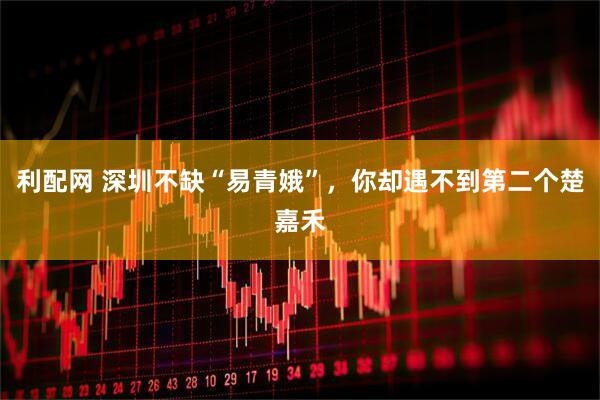 利配网 深圳不缺“易青娥”，你却遇不到第二个楚嘉禾