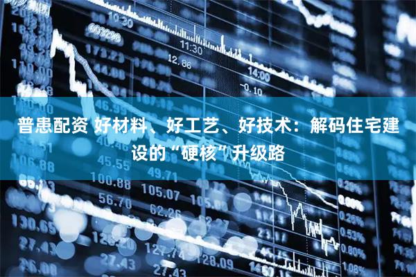 普患配资 好材料、好工艺、好技术：解码住宅建设的“硬核”升级路