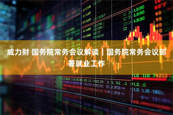 威力财 国务院常务会议解读｜国务院常务会议部署就业工作