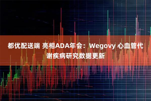 都优配送端 亮相ADA年会：Wegovy 心血管代谢疾病研究数据更新