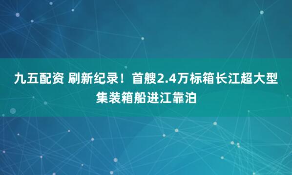 九五配资 刷新纪录！首艘2.4万标箱长江超大型集装箱船进江靠泊