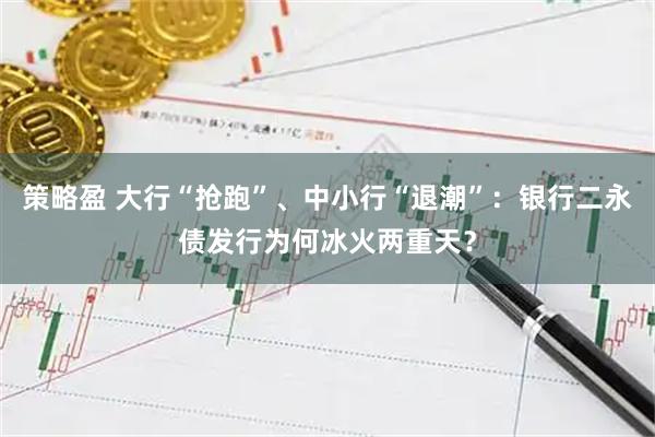 策略盈 大行“抢跑”、中小行“退潮”：银行二永债发行为何冰火两重天？