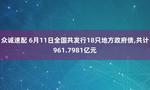 众诚速配 6月11日全国共发行18只地方政府债,共计961.7981亿元