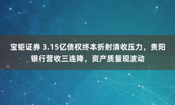 宝钜证券 3.15亿债权终本折射清收压力，贵阳银行营收三连降，资产质量现波动