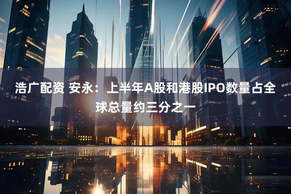 浩广配资 安永：上半年A股和港股IPO数量占全球总量约三分之一