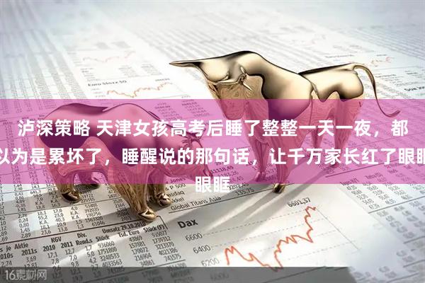 泸深策略 天津女孩高考后睡了整整一天一夜,都以为是累坏了,睡醒说的那句话,让千万家长红了眼眶