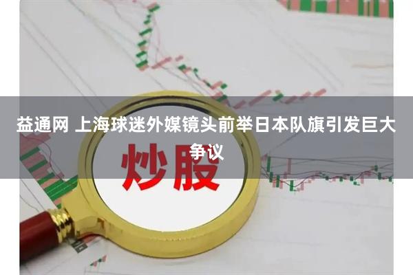 益通网 上海球迷外媒镜头前举日本队旗引发巨大争议