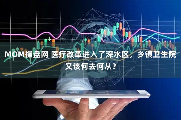 MOM操盘网 医疗改革进入了深水区，乡镇卫生院又该何去何从？