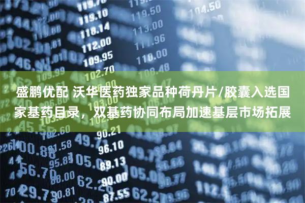 盛鹏优配 沃华医药独家品种荷丹片/胶囊入选国家基药目录，双基药协同布局加速基层市场拓展