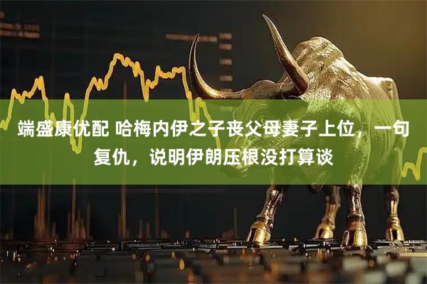 端盛康优配 哈梅内伊之子丧父母妻子上位，一句复仇，说明伊朗压根没打算谈