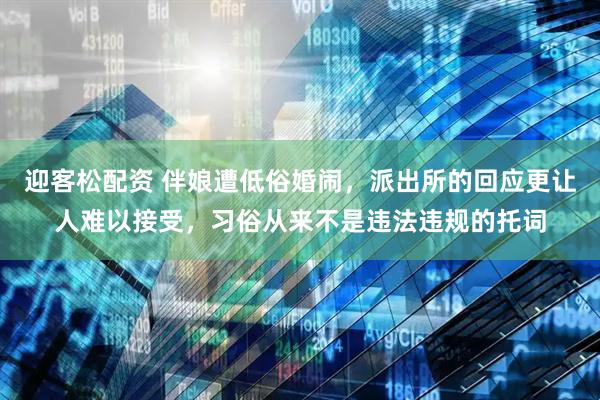 迎客松配资 伴娘遭低俗婚闹，派出所的回应更让人难以接受，习俗从来不是违法违规的托词