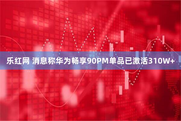 乐红网 消息称华为畅享90PM单品已激活310W+