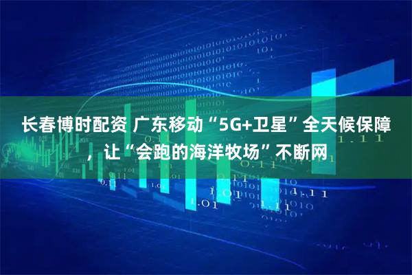 长春博时配资 广东移动“5G+卫星”全天候保障，让“会跑的海洋牧场”不断网