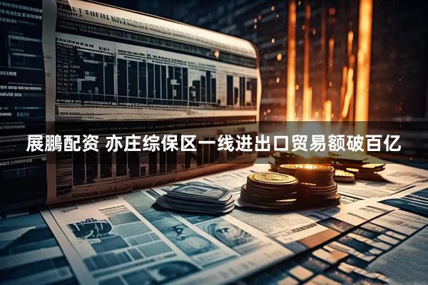 展鵬配资 亦庄综保区一线进出口贸易额破百亿