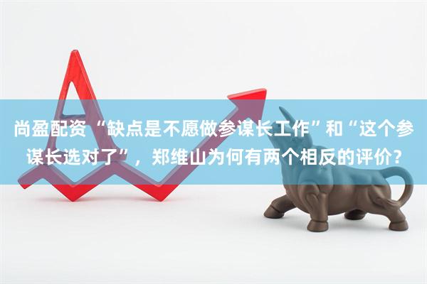 尚盈配资 “缺点是不愿做参谋长工作”和“这个参谋长选对了”，郑维山为何有两个相反的评价？