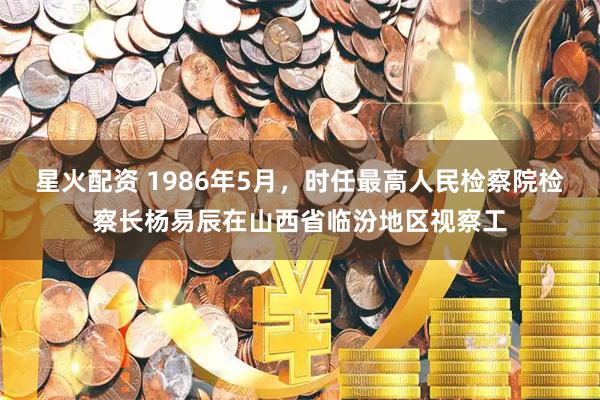 星火配资 1986年5月，时任最高人民检察院检察长杨易辰在山西省临汾地区视察工
