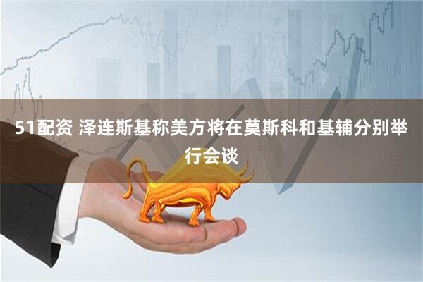 51配资 泽连斯基称美方将在莫斯科和基辅分别举行会谈