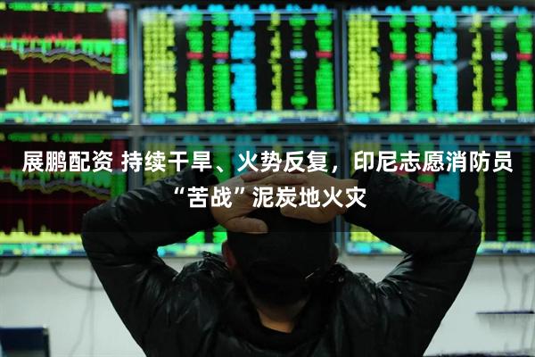 展鹏配资 持续干旱、火势反复，印尼志愿消防员“苦战”泥炭地火灾
